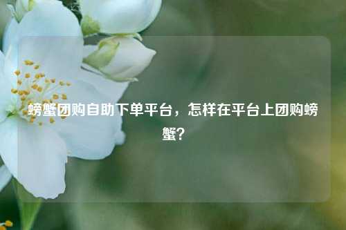 螃蟹团购自助下单平台，怎样在平台上团购螃蟹？